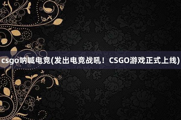 csgo呐喊电竞(发出电竞战吼！CSGO游戏正式上线)