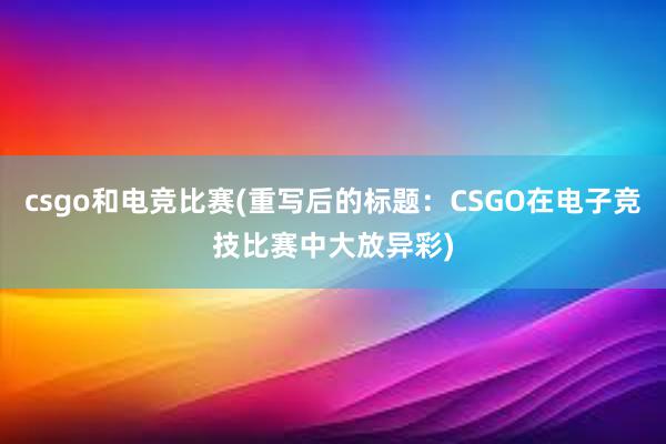 csgo和电竞比赛(重写后的标题：CSGO在电子竞技比赛中大放异彩)