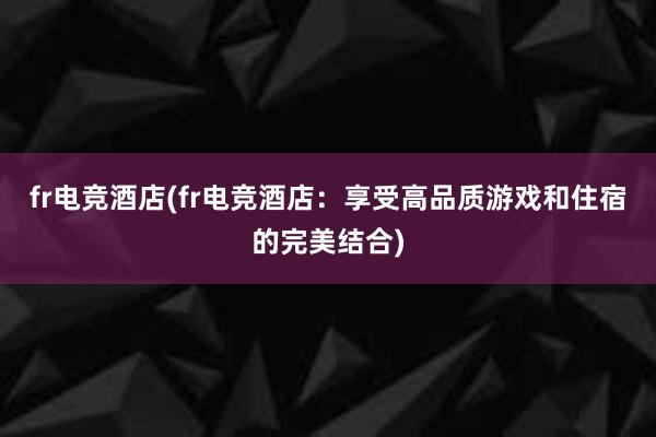 fr电竞酒店(fr电竞酒店：享受高品质游戏和住宿的完美结合)