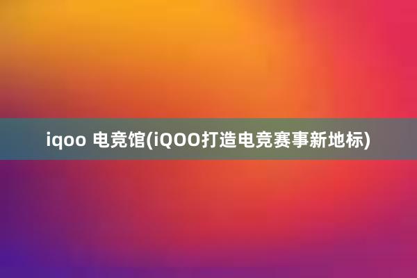 iqoo 电竞馆(iQOO打造电竞赛事新地标)