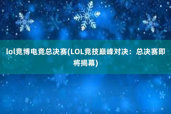 lol竞博电竞总决赛(LOL竞技巅峰对决：总决赛即将揭幕)