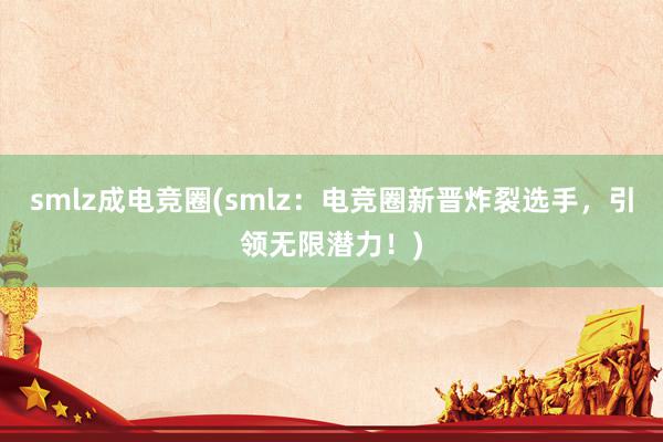 smlz成电竞圈(smlz：电竞圈新晋炸裂选手，引领无限潜力！)