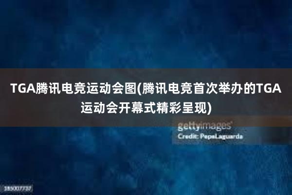 TGA腾讯电竞运动会图(腾讯电竞首次举办的TGA运动会开幕式精彩呈现)