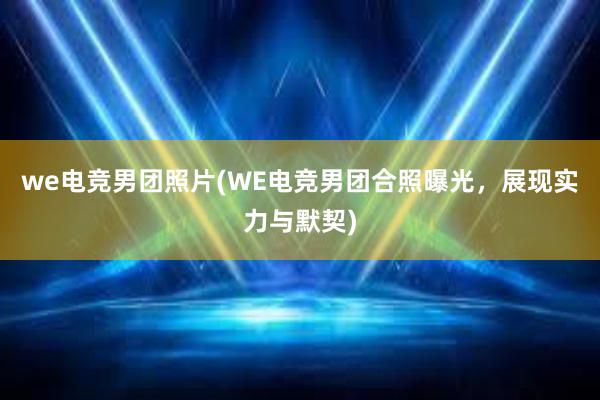 we电竞男团照片(WE电竞男团合照曝光，展现实力与默契)