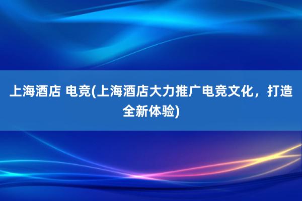 上海酒店 电竞(上海酒店大力推广电竞文化，打造全新体验)