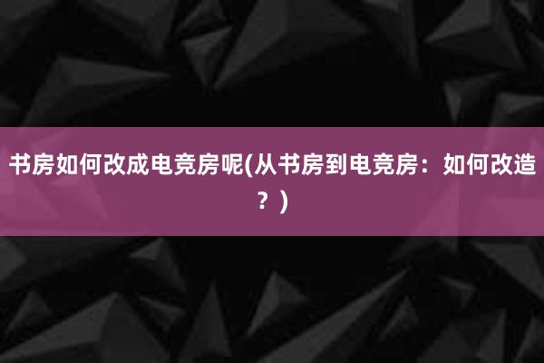 书房如何改成电竞房呢(从书房到电竞房：如何改造？)