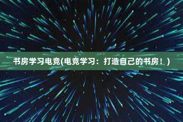 书房学习电竞(电竞学习：打造自己的书房！)