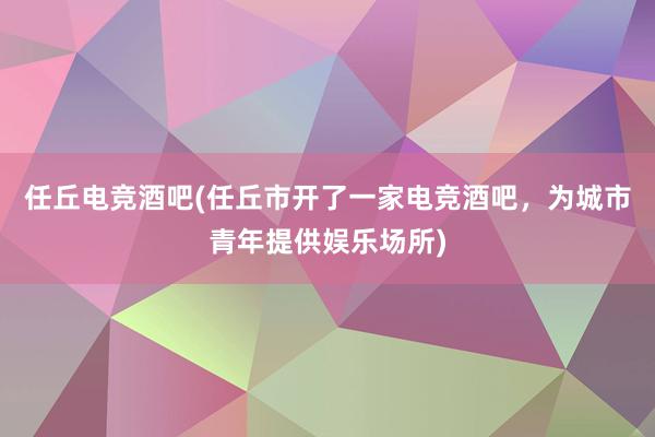 任丘电竞酒吧(任丘市开了一家电竞酒吧，为城市青年提供娱乐场所)