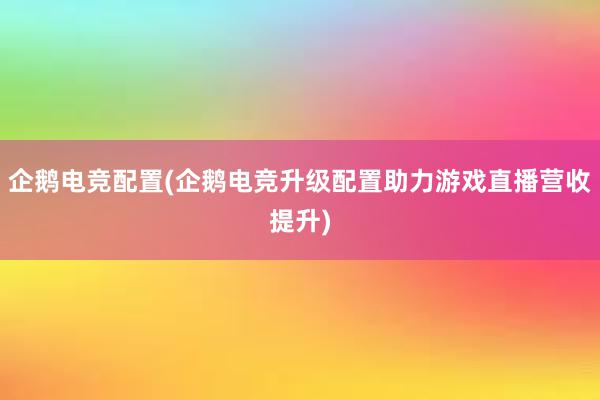 企鹅电竞配置(企鹅电竞升级配置助力游戏直播营收提升)