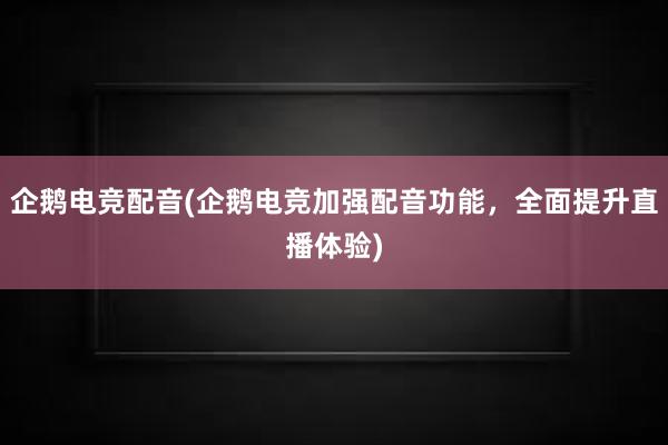 企鹅电竞配音(企鹅电竞加强配音功能，全面提升直播体验)