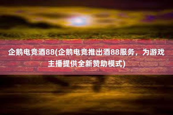 企鹅电竞酒88(企鹅电竞推出酒88服务，为游戏主播提供全新赞助模式)