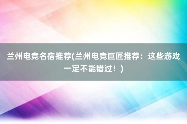 兰州电竞名宿推荐(兰州电竞巨匠推荐：这些游戏一定不能错过！)