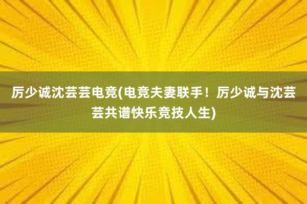 厉少诚沈芸芸电竞(电竞夫妻联手！厉少诚与沈芸芸共谱快乐竞技人生)