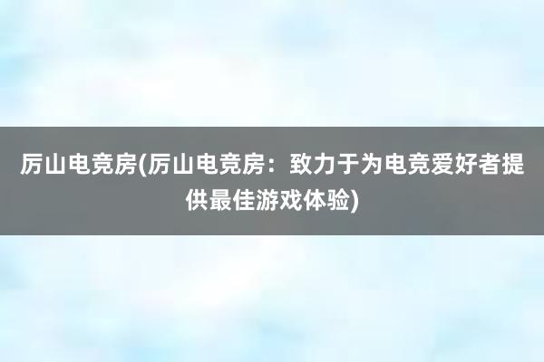 厉山电竞房(厉山电竞房：致力于为电竞爱好者提供最佳游戏体验)