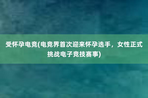 受怀孕电竞(电竞界首次迎来怀孕选手，女性正式挑战电子竞技赛事)