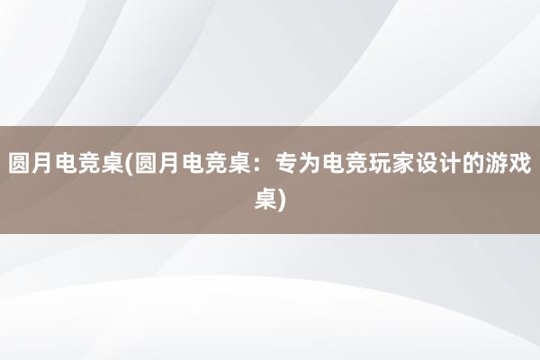 圆月电竞桌(圆月电竞桌：专为电竞玩家设计的游戏桌)