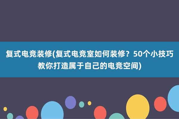 复式电竞装修(复式电竞室如何装修？50个小技巧教你打造属于自己的电竞空间)