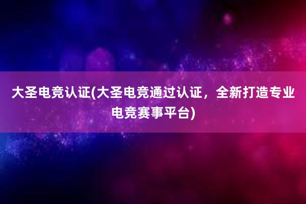 大圣电竞认证(大圣电竞通过认证，全新打造专业电竞赛事平台)