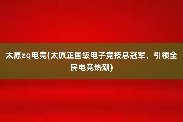 太原zg电竞(太原正国级电子竞技总冠军，引领全民电竞热潮)