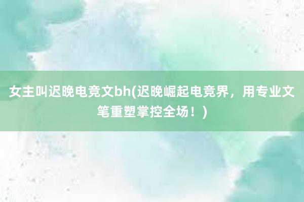 女主叫迟晚电竞文bh(迟晚崛起电竞界，用专业文笔重塑掌控全场！)