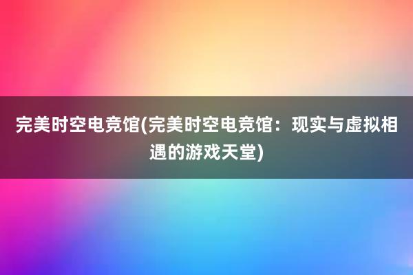 完美时空电竞馆(完美时空电竞馆：现实与虚拟相遇的游戏天堂)