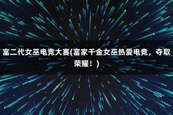 富二代女巫电竞大赛(富家千金女巫热爱电竞，夺取荣耀！)