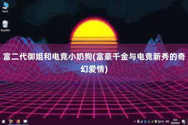 富二代御姐和电竞小奶狗(富豪千金与电竞新秀的奇幻爱情)