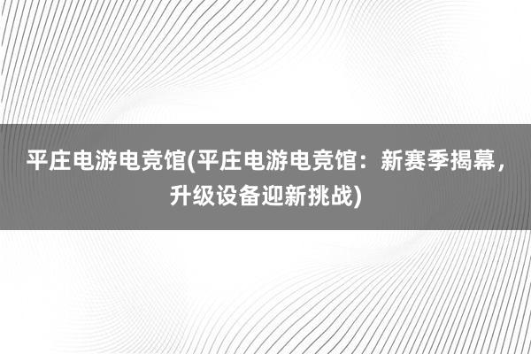 平庄电游电竞馆(平庄电游电竞馆：新赛季揭幕，升级设备迎新挑战)