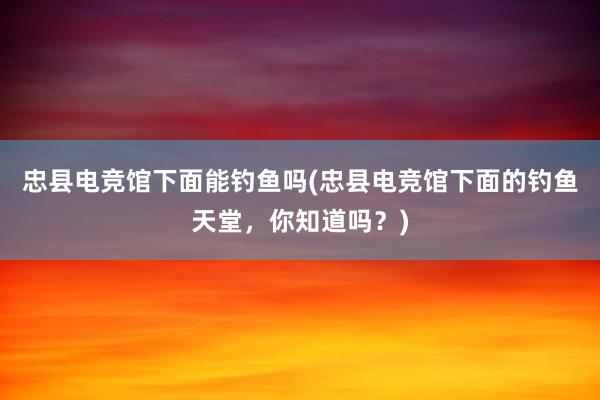 忠县电竞馆下面能钓鱼吗(忠县电竞馆下面的钓鱼天堂，你知道吗？)