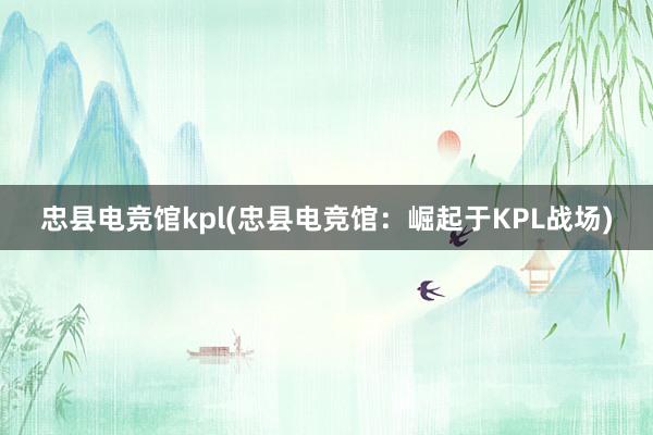 忠县电竞馆kpl(忠县电竞馆：崛起于KPL战场)