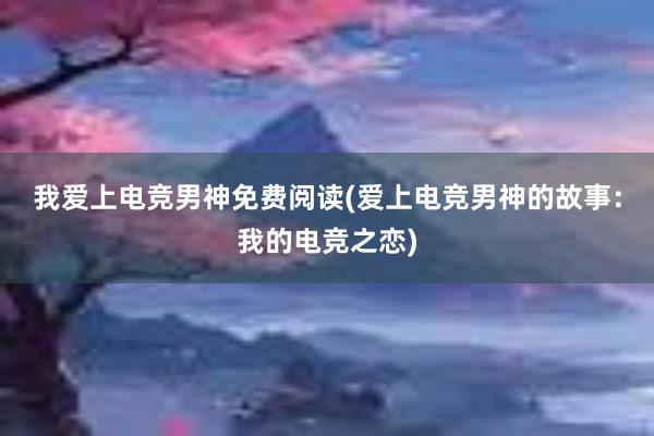 我爱上电竞男神免费阅读(爱上电竞男神的故事：我的电竞之恋)