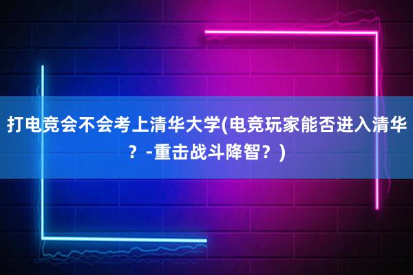 打电竞会不会考上清华大学(电竞玩家能否进入清华？-重击战斗降智？)