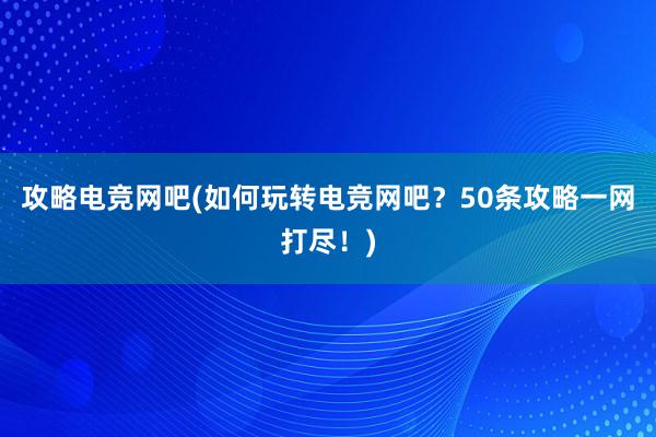 攻略电竞网吧(如何玩转电竞网吧？50条攻略一网打尽！)