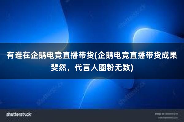 有谁在企鹅电竞直播带货(企鹅电竞直播带货成果斐然，代言人圈粉无数)