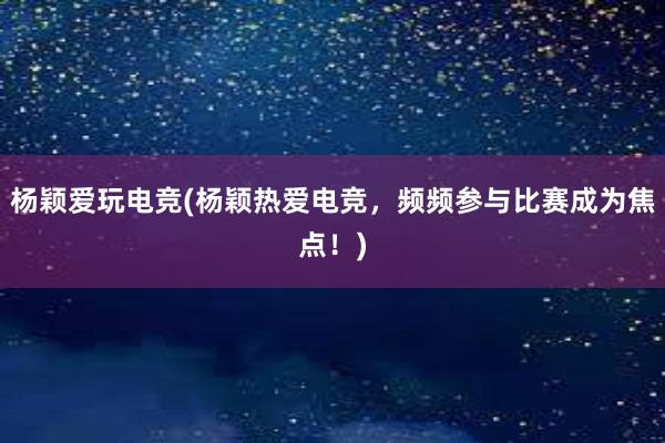 杨颖爱玩电竞(杨颖热爱电竞，频频参与比赛成为焦点！)