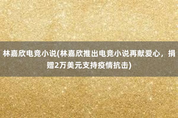 林嘉欣电竞小说(林嘉欣推出电竞小说再献爱心，捐赠2万美元支持疫情抗击)