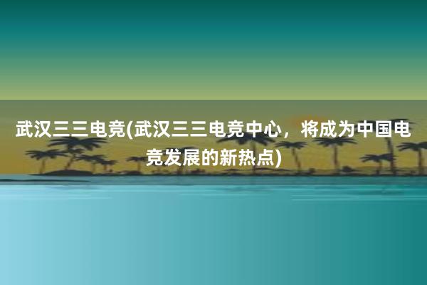 武汉三三电竞(武汉三三电竞中心，将成为中国电竞发展的新热点)