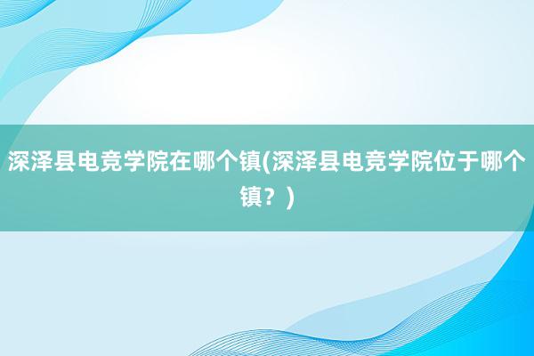 深泽县电竞学院在哪个镇(深泽县电竞学院位于哪个镇？)