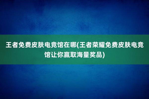 王者免费皮肤电竞馆在哪(王者荣耀免费皮肤电竞馆让你赢取海量奖品)