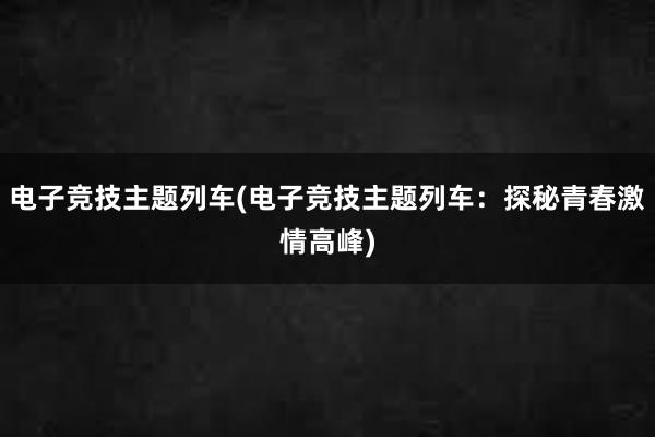 电子竞技主题列车(电子竞技主题列车：探秘青春激情高峰)