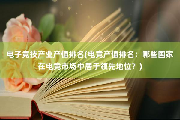 电子竞技产业产值排名(电竞产值排名：哪些国家在电竞市场中居于领先地位？)