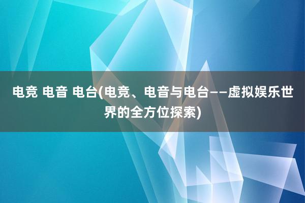 电竞 电音 电台(电竞、电音与电台——虚拟娱乐世界的全方位探索)