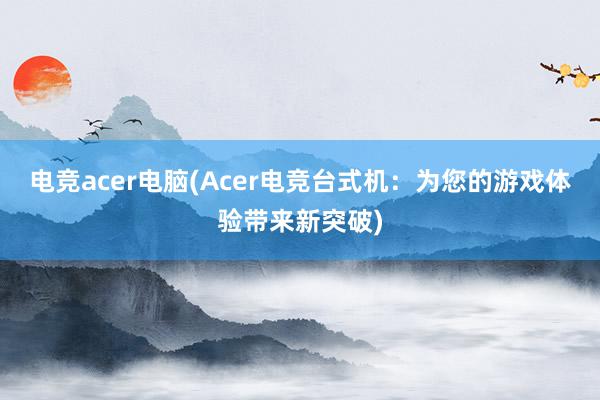 电竞acer电脑(Acer电竞台式机：为您的游戏体验带来新突破)