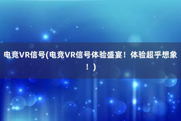 电竞VR信号(电竞VR信号体验盛宴！体验超乎想象！)