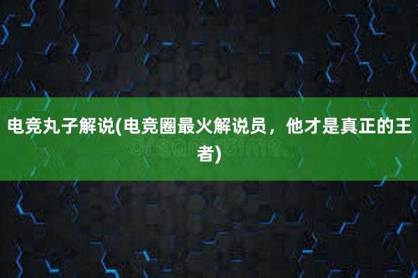 电竞丸子解说(电竞圈最火解说员，他才是真正的王者)