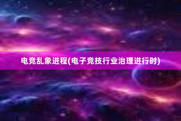 电竞乱象进程(电子竞技行业治理进行时)