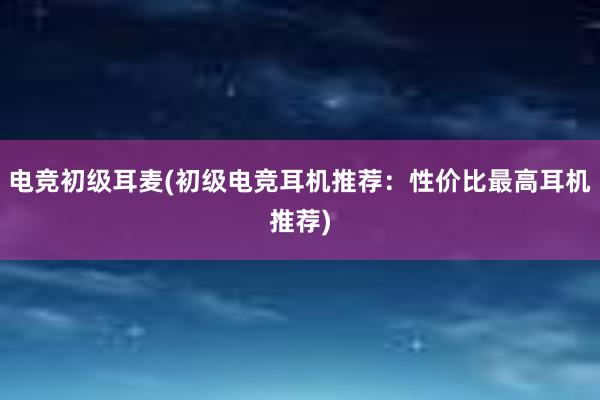 电竞初级耳麦(初级电竞耳机推荐：性价比最高耳机推荐)