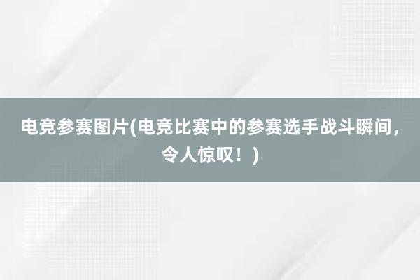 电竞参赛图片(电竞比赛中的参赛选手战斗瞬间，令人惊叹！)