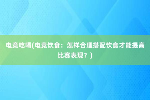 电竞吃喝(电竞饮食：怎样合理搭配饮食才能提高比赛表现？)