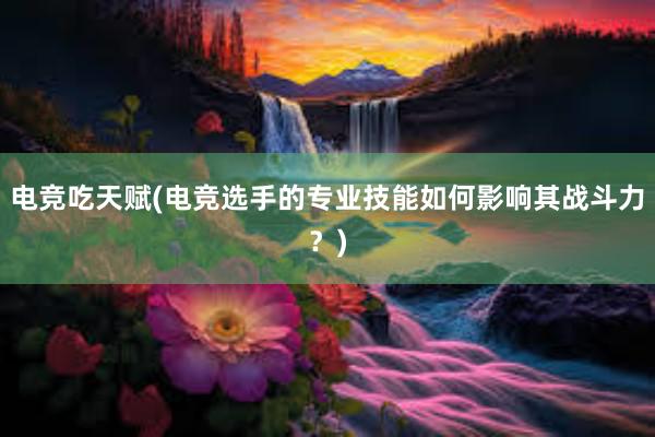 电竞吃天赋(电竞选手的专业技能如何影响其战斗力？)